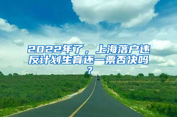 2022年了，上海落户违反计划生育还一票否决吗？