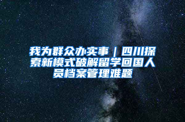 我为群众办实事｜四川探索新模式破解留学回国人员档案管理难题