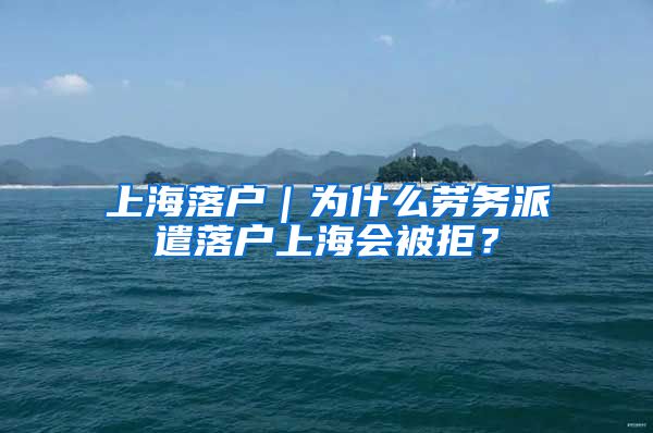 上海落户｜为什么劳务派遣落户上海会被拒？