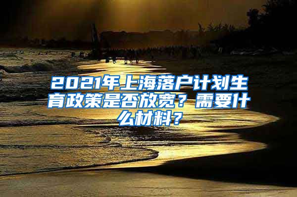 2021年上海落户计划生育政策是否放宽？需要什么材料？