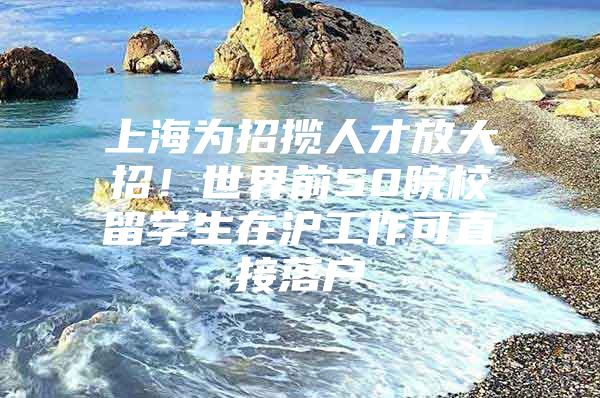 上海为招揽人才放大招！世界前50院校留学生在沪工作可直接落户