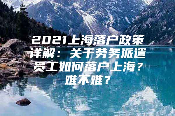 2021上海落户政策详解：关于劳务派遣员工如何落户上海？难不难？