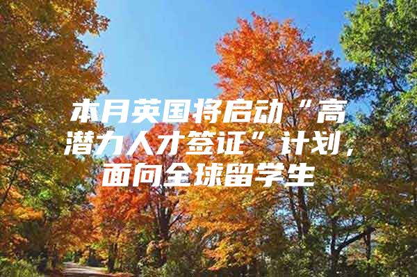 本月英国将启动“高潜力人才签证”计划，面向全球留学生