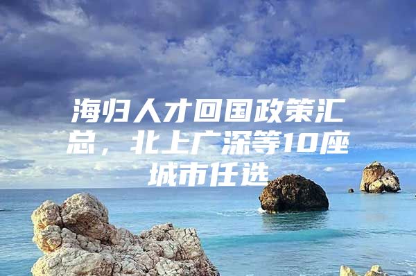 海归人才回国政策汇总，北上广深等10座城市任选