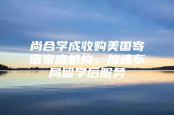 尚合学成收购美国寄宿家庭机构，加速布局留学后服务