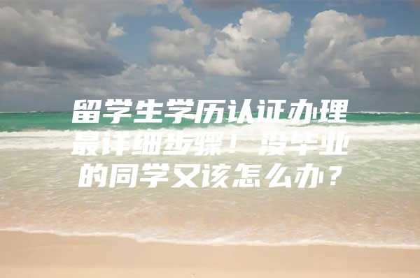 留学生学历认证办理最详细步骤！没毕业的同学又该怎么办？