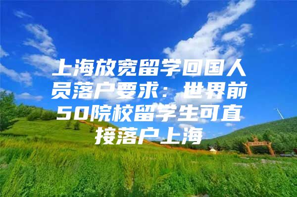 上海放宽留学回国人员落户要求：世界前50院校留学生可直接落户上海