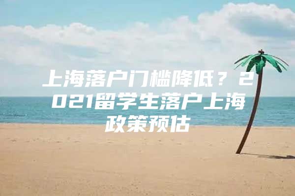 上海落户门槛降低？2021留学生落户上海政策预估