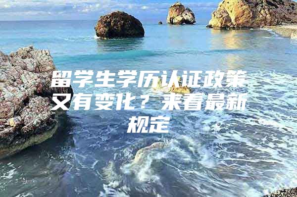 留学生学历认证政策又有变化？来看最新规定