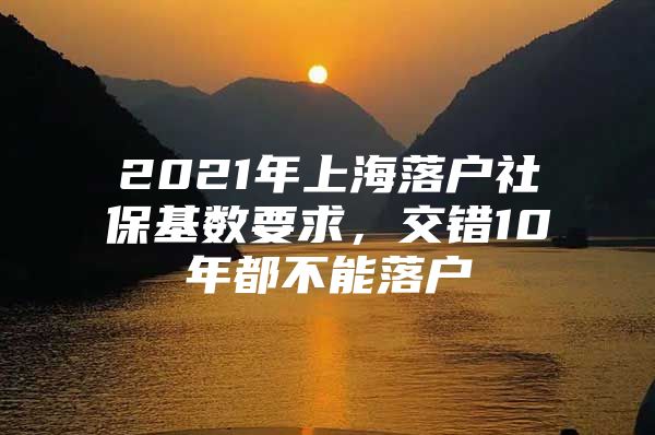 2021年上海落户社保基数要求，交错10年都不能落户