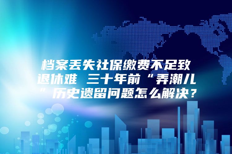 档案丢失社保缴费不足致退休难 三十年前“弄潮儿”历史遗留问题怎么解决？