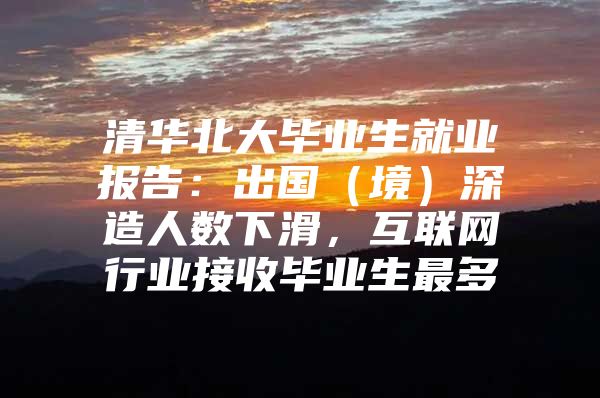 清华北大毕业生就业报告：出国（境）深造人数下滑，互联网行业接收毕业生最多