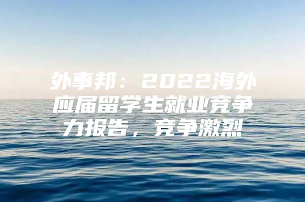 外事邦：2022海外应届留学生就业竞争力报告，竞争激烈