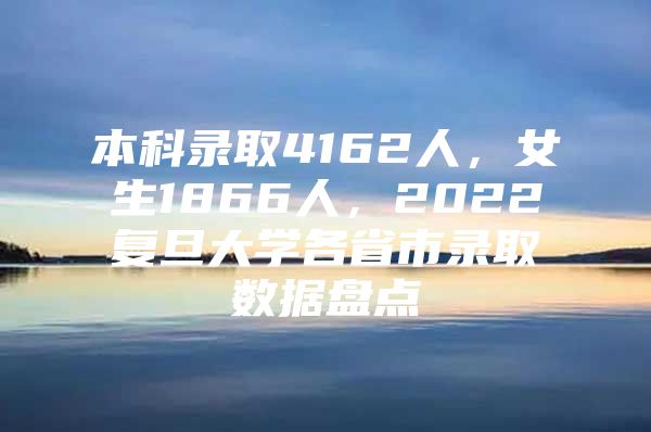 本科录取4162人，女生1866人，2022复旦大学各省市录取数据盘点