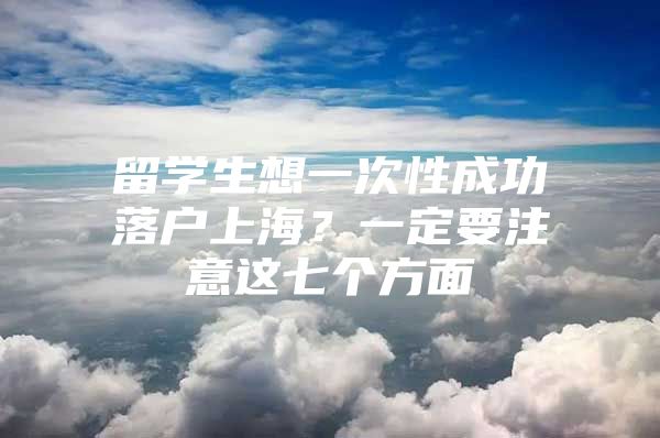 留学生想一次性成功落户上海？一定要注意这七个方面