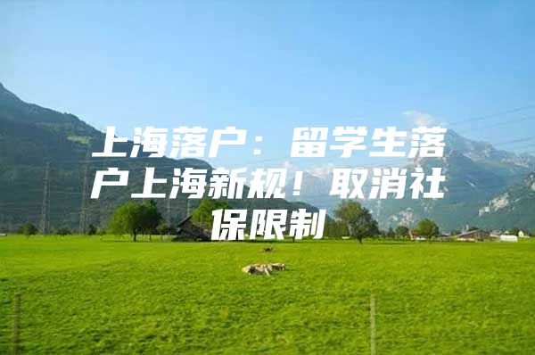 上海落户：留学生落户上海新规！取消社保限制