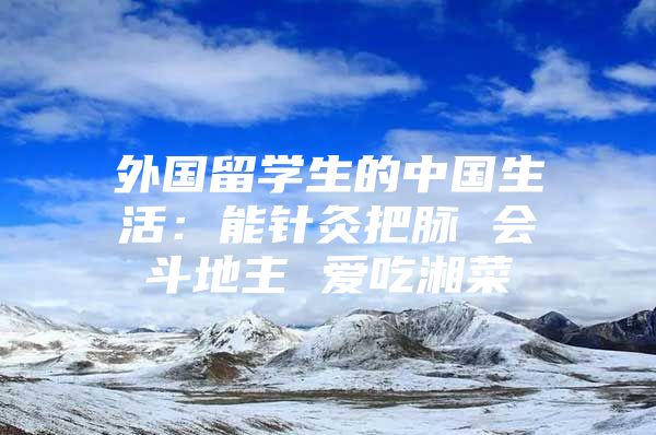 外国留学生的中国生活：能针灸把脉 会斗地主 爱吃湘菜