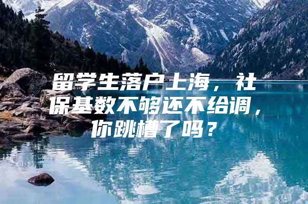 留学生落户上海，社保基数不够还不给调，你跳槽了吗？