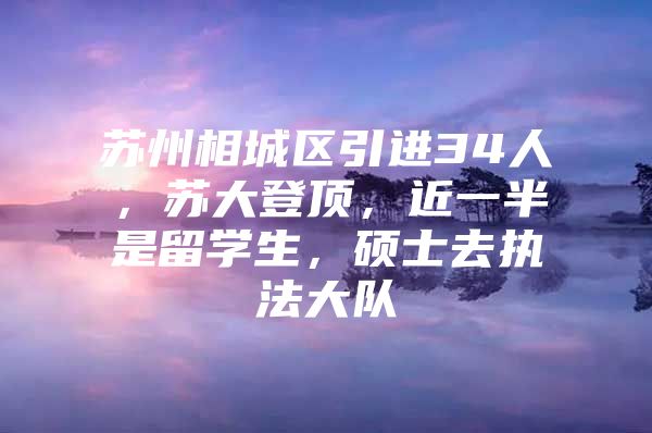 苏州相城区引进34人，苏大登顶，近一半是留学生，硕士去执法大队