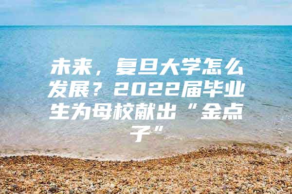 未来，复旦大学怎么发展？2022届毕业生为母校献出“金点子”