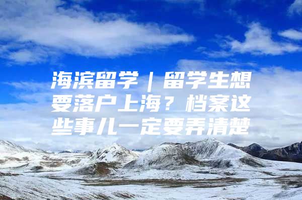 海滨留学｜留学生想要落户上海？档案这些事儿一定要弄清楚