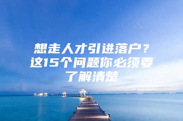 想走人才引进落户？这15个问题你必须要了解清楚