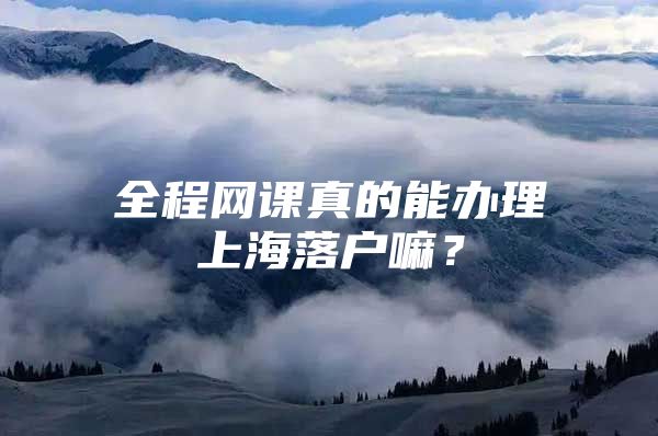 全程网课真的能办理上海落户嘛？