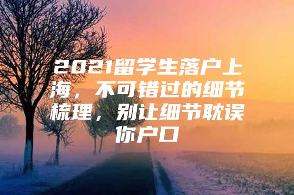 2021留学生落户上海，不可错过的细节梳理，别让细节耽误你户口