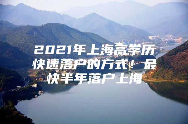 2021年上海高学历快速落户的方式！最快半年落户上海