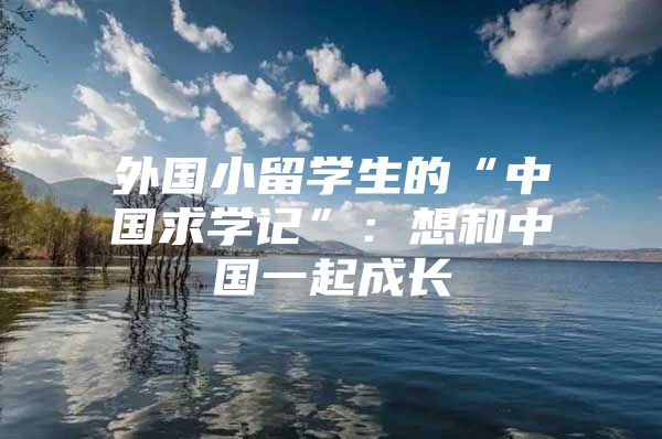 外国小留学生的“中国求学记”：想和中国一起成长