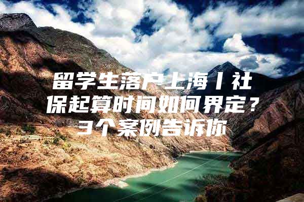 留学生落户上海丨社保起算时间如何界定？3个案例告诉你