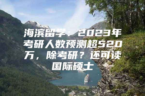 海滨留学：2023年考研人数预测超520万，除考研？还可读国际硕士