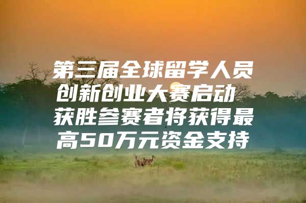 第三届全球留学人员创新创业大赛启动 获胜参赛者将获得最高50万元资金支持