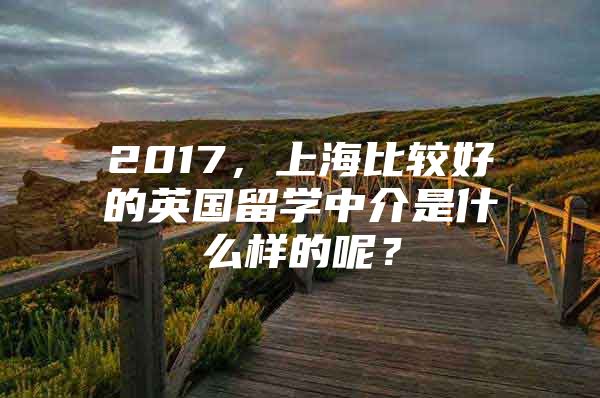 2017，上海比较好的英国留学中介是什么样的呢？