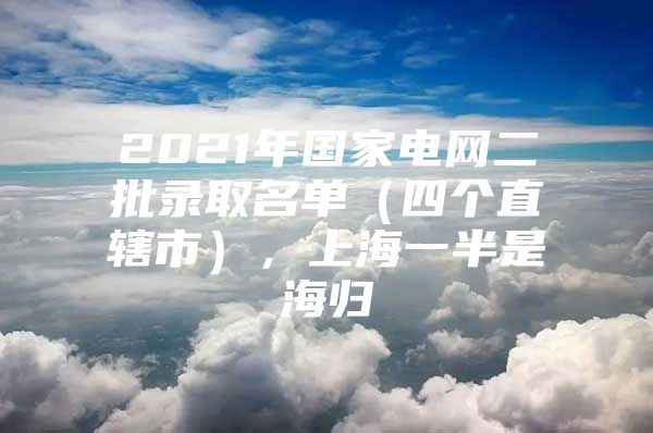 2021年国家电网二批录取名单（四个直辖市），上海一半是海归