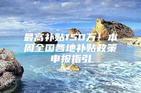 最高补贴150万！本周全国各地补贴政策申报指引