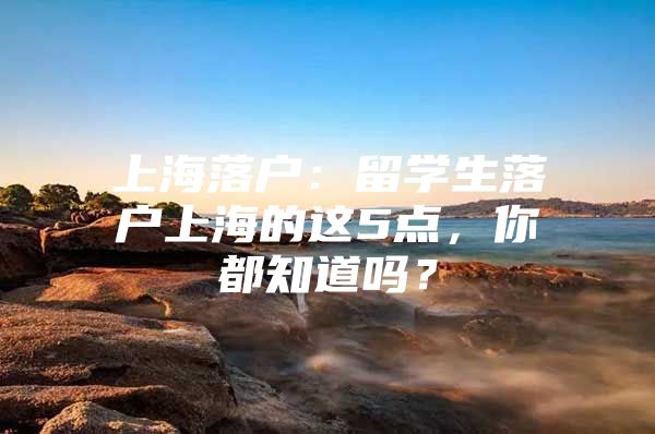 上海落户：留学生落户上海的这5点，你都知道吗？