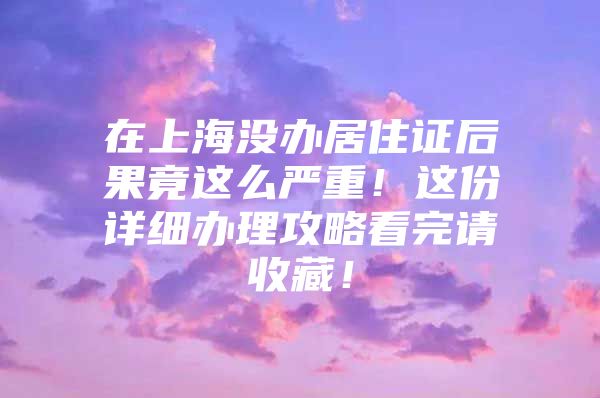 在上海没办居住证后果竟这么严重！这份详细办理攻略看完请收藏！