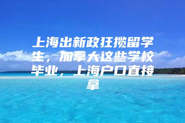 上海出新政狂揽留学生，加拿大这些学校毕业，上海户口直接拿