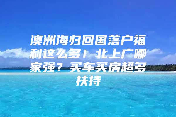 澳洲海归回国落户福利这么多！北上广哪家强？买车买房超多扶持