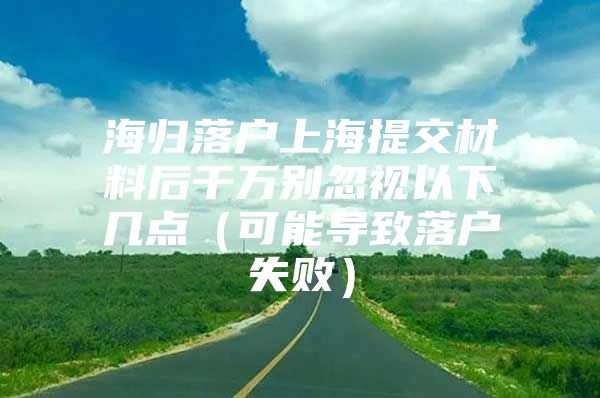 海归落户上海提交材料后千万别忽视以下几点（可能导致落户失败）