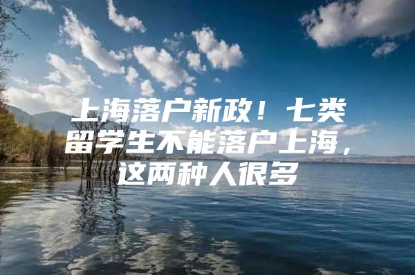 上海落户新政！七类留学生不能落户上海，这两种人很多