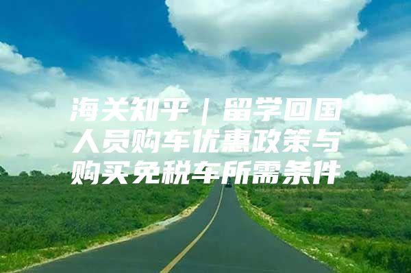 海关知乎｜留学回国人员购车优惠政策与购买免税车所需条件