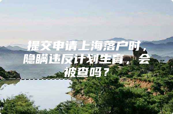 提交申请上海落户时，隐瞒违反计划生育，会被查吗？