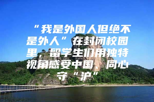 “我是外国人但绝不是外人”在封闭校园里，留学生们用独特视角感受中国、同心守“沪”