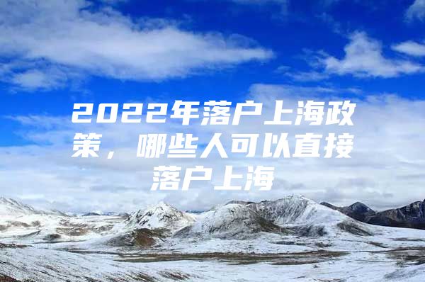 2022年落户上海政策，哪些人可以直接落户上海