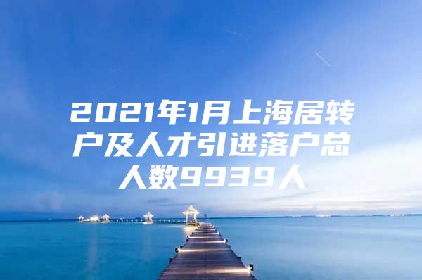 2021年1月上海居转户及人才引进落户总人数9939人