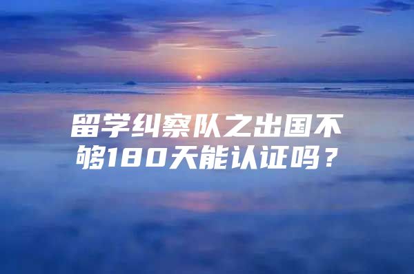 留学纠察队之出国不够180天能认证吗？